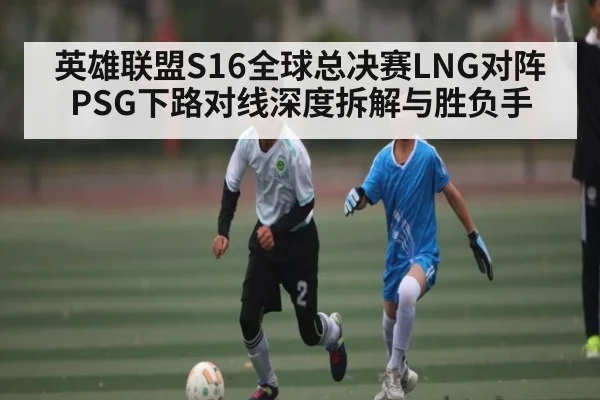 英雄联盟S16全球总决赛LNG对阵PSG下路对线深度拆解与胜负手