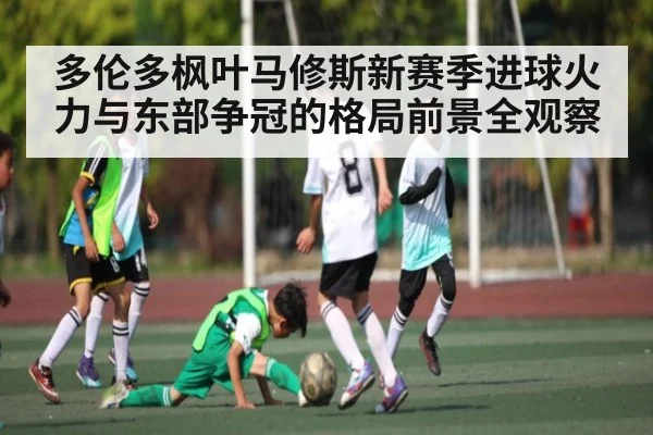 多伦多枫叶马修斯新赛季进球火力与东部争冠的格局前景全观察