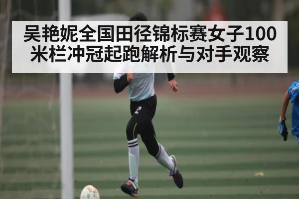 吴艳妮全国田径锦标赛女子100米栏冲冠起跑解析与对手观察
