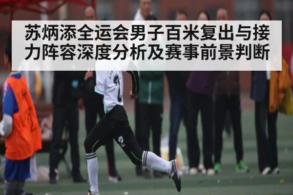 苏炳添全运会男子百米复出与接力阵容深度分析及赛事前景判断